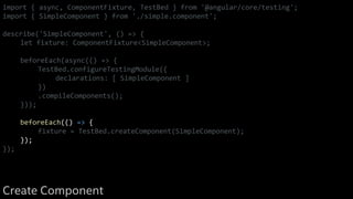import { async, ComponentFixture, TestBed } from '@angular/core/testing';
import { SimpleComponent } from './simple.component';
describe('SimpleComponent', () => {
let fixture: ComponentFixture<SimpleComponent>;
beforeEach(async(() => {
TestBed.configureTestingModule({
declarations: [ SimpleComponent ]
})
.compileComponents();
}));
beforeEach(() => {
fixture = TestBed.createComponent(SimpleComponent);
});
});
Create Component
 