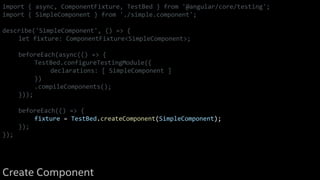 import { async, ComponentFixture, TestBed } from '@angular/core/testing';
import { SimpleComponent } from './simple.component';
describe('SimpleComponent', () => {
let fixture: ComponentFixture<SimpleComponent>;
beforeEach(async(() => {
TestBed.configureTestingModule({
declarations: [ SimpleComponent ]
})
.compileComponents();
}));
beforeEach(() => {
fixture = TestBed.createComponent(SimpleComponent);
});
});
Create Component
 