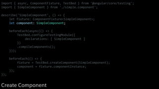 import { async, ComponentFixture, TestBed } from '@angular/core/testing';
import { SimpleComponent } from './simple.component';
describe('SimpleComponent', () => {
let fixture: ComponentFixture<SimpleComponent>;
let component: SimpleComponent;
beforeEach(async(() => {
TestBed.configureTestingModule({
declarations: [ SimpleComponent ]
})
.compileComponents();
}));
beforeEach(() => {
fixture = TestBed.createComponent(SimpleComponent);
component = fixture.componentInstance;
});
});
Create Component
 