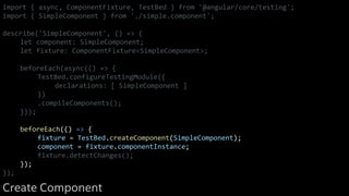 import { async, ComponentFixture, TestBed } from '@angular/core/testing';
import { SimpleComponent } from './simple.component';
describe('SimpleComponent', () => {
let component: SimpleComponent;
let fixture: ComponentFixture<SimpleComponent>;
beforeEach(async(() => {
TestBed.configureTestingModule({
declarations: [ SimpleComponent ]
})
.compileComponents();
}));
beforeEach(() => {
fixture = TestBed.createComponent(SimpleComponent);
component = fixture.componentInstance;
fixture.detectChanges();
});
});
Create Component
 