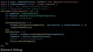 import { async, ComponentFixture, TestBed } from '@angular/core/testing';
import { SimpleComponent } from './simple.component';
import { By } from '@angular/platform-browser';
import { DebugElement } from '@angular/core';
describe('SimpleComponent', () => {
let component: SimpleComponent;
let fixture: ComponentFixture<SimpleComponent>;
let element: DebugElement;
beforeEach(async(() => {
TestBed.configureTestingModule({ declarations: [ SimpleComponent ] })
.compileComponents();
}));
beforeEach(() => {
fixture = TestBed.createComponent(SimpleComponent);
component = fixture.componentInstance;
element = fixture.debugElement;
fixture.detectChanges();
});
});
Element Debug
 