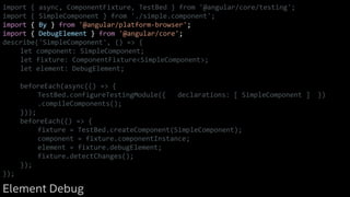 import { async, ComponentFixture, TestBed } from '@angular/core/testing';
import { SimpleComponent } from './simple.component';
import { By } from '@angular/platform-browser';
import { DebugElement } from '@angular/core';
describe('SimpleComponent', () => {
let component: SimpleComponent;
let fixture: ComponentFixture<SimpleComponent>;
let element: DebugElement;
beforeEach(async(() => {
TestBed.configureTestingModule({ declarations: [ SimpleComponent ] })
.compileComponents();
}));
beforeEach(() => {
fixture = TestBed.createComponent(SimpleComponent);
component = fixture.componentInstance;
element = fixture.debugElement;
fixture.detectChanges();
});
});
Element Debug
 