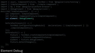 import { async, ComponentFixture, TestBed } from '@angular/core/testing';
import { SimpleComponent } from './simple.component';
import { By } from '@angular/platform-browser';
import { DebugElement } from '@angular/core';
describe('SimpleComponent', () => {
let component: SimpleComponent;
let fixture: ComponentFixture<SimpleComponent>;
let element: DebugElement;
beforeEach(async(() => {
TestBed.configureTestingModule({ declarations: [ SimpleComponent ] })
.compileComponents();
}));
beforeEach(() => {
fixture = TestBed.createComponent(SimpleComponent);
component = fixture.componentInstance;
element = fixture.debugElement;
fixture.detectChanges();
});
});
Element Debug
 