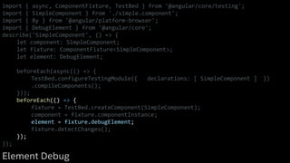 import { async, ComponentFixture, TestBed } from '@angular/core/testing';
import { SimpleComponent } from './simple.component';
import { By } from '@angular/platform-browser';
import { DebugElement } from '@angular/core';
describe('SimpleComponent', () => {
let component: SimpleComponent;
let fixture: ComponentFixture<SimpleComponent>;
let element: DebugElement;
beforeEach(async(() => {
TestBed.configureTestingModule({ declarations: [ SimpleComponent ] })
.compileComponents();
}));
beforeEach(() => {
fixture = TestBed.createComponent(SimpleComponent);
component = fixture.componentInstance;
element = fixture.debugElement;
fixture.detectChanges();
});
});
Element Debug
 