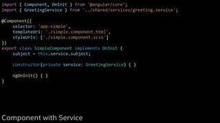 import { Component, OnInit } from '@angular/core';
import { GreetingService } from '../shared/services/greeting.service';
@Component({
selector: 'app-simple',
templateUrl: './simple.component.html',
styleUrls: ['./simple.component.scss']
})
export class SimpleComponent implements OnInit {
subject = this.service.subject;
constructor(private service: GreetingService) { }
ngOnInit() { }
}
Component with Service
 