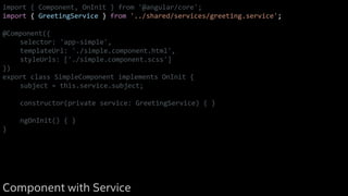 import { Component, OnInit } from '@angular/core';
import { GreetingService } from '../shared/services/greeting.service';
@Component({
selector: 'app-simple',
templateUrl: './simple.component.html',
styleUrls: ['./simple.component.scss']
})
export class SimpleComponent implements OnInit {
subject = this.service.subject;
constructor(private service: GreetingService) { }
ngOnInit() { }
}
Component with Service
 