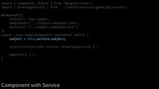 import { Component, OnInit } from '@angular/core';
import { GreetingService } from '../shared/services/greeting.service';
@Component({
selector: 'app-simple',
templateUrl: './simple.component.html',
styleUrls: ['./simple.component.scss']
})
export class SimpleComponent implements OnInit {
subject = this.service.subject;
constructor(private service: GreetingService) { }
ngOnInit() { }
}
Component with Service
 