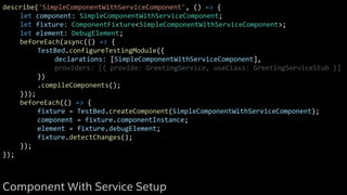 describe('SimpleComponentWithServiceComponent', () => {
let component: SimpleComponentWithServiceComponent;
let fixture: ComponentFixture<SimpleComponentWithServiceComponent>;
let element: DebugElement;
beforeEach(async(() => {
TestBed.configureTestingModule({
declarations: [SimpleComponentWithServiceComponent],
providers: [{ provide: GreetingService, useClass: GreetingServiceStub }]
})
.compileComponents();
}));
beforeEach(() => {
fixture = TestBed.createComponent(SimpleComponentWithServiceComponent);
component = fixture.componentInstance;
element = fixture.debugElement;
fixture.detectChanges();
});
});
Component With Service Setup
 