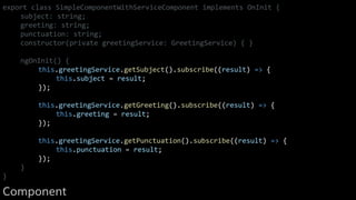 export class SimpleComponentWithServiceComponent implements OnInit {
subject: string;
greeting: string;
punctuation: string;
constructor(private greetingService: GreetingService) { }
ngOnInit() {
this.greetingService.getSubject().subscribe((result) => {
this.subject = result;
});
this.greetingService.getGreeting().subscribe((result) => {
this.greeting = result;
});
this.greetingService.getPunctuation().subscribe((result) => {
this.punctuation = result;
});
}
}
Component
 