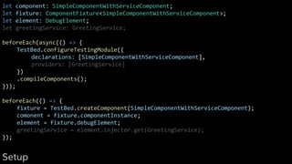 let component: SimpleComponentWithServiceComponent;
let fixture: ComponentFixture<SimpleComponentWithServiceComponent>;
let element: DebugElement;
let greetingService: GreetingService;
beforeEach(async(() => {
TestBed.configureTestingModule({
declarations: [SimpleComponentWithServiceComponent],
providers: [GreetingService]
})
.compileComponents();
}));
beforeEach(() => {
fixture = TestBed.createComponent(SimpleComponentWithServiceComponent);
comonent = fixture.componentInstance;
element = fixture.debugElement;
greetingService = element.injector.get(GreetingService);
});
Setup
 
