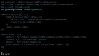let component: SimpleComponentWithServiceComponent;
let fixture: ComponentFixture<SimpleComponentWithServiceComponent>;
let element: DebugElement;
let greetingService: GreetingService;
beforeEach(async(() => {
TestBed.configureTestingModule({
declarations: [SimpleComponentWithServiceComponent],
providers: [GreetingService]
})
.compileComponents();
}));
beforeEach(() => {
fixture = TestBed.createComponent(SimpleComponentWithServiceComponent);
comonent = fixture.componentInstance;
element = fixture.debugElement;
greetingService = element.injector.get(GreetingService);
});
Setup
 