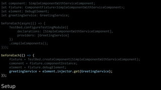 let component: SimpleComponentWithServiceComponent;
let fixture: ComponentFixture<SimpleComponentWithServiceComponent>;
let element: DebugElement;
let greetingService: GreetingService;
beforeEach(async(() => {
TestBed.configureTestingModule({
declarations: [SimpleComponentWithServiceComponent],
providers: [GreetingService]
})
.compileComponents();
}));
beforeEach(() => {
fixture = TestBed.createComponent(SimpleComponentWithServiceComponent);
comonent = fixture.componentInstance;
element = fixture.debugElement;
greetingService = element.injector.get(GreetingService);
});
Setup
 