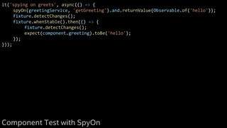 it('spying on greets', async(() => {
spyOn(greetingService, 'getGreeting').and.returnValue(Observable.of('hello'));
fixture.detectChanges();
fixture.whenStable().then(() => {
fixture.detectChanges();
expect(component.greeting).toBe('hello');
});
}));
Component Test with SpyOn
 