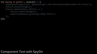 it('spying on greets', async(() => {
spyOn(greetingService, 'getGreeting').and.returnValue(Observable.of('hello'));
fixture.detectChanges();
fixture.whenStable().then(() => {
fixture.detectChanges();
expect(component.greeting).toBe('hello');
});
}));
Component Test with SpyOn
 