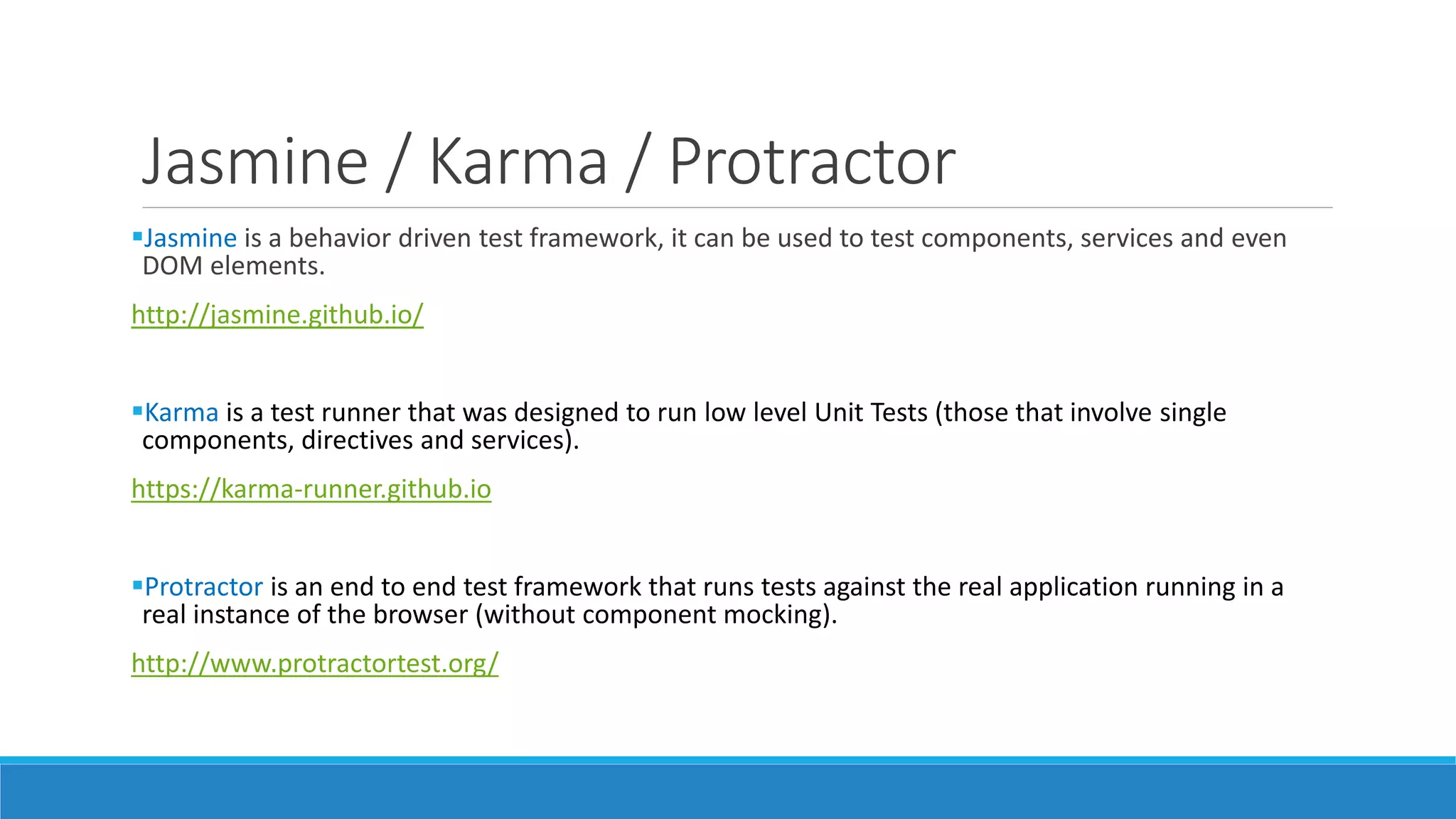 Jasmine / Karma / Protractor
Jasmine is a behavior driven test framework, it can be used to test components, services and even
DOM elements.
http://jasmine.github.io/
Karma is a test runner that was designed to run low level Unit Tests (those that involve single
components, directives and services).
https://karma-runner.github.io
Protractor is an end to end test framework that runs tests against the real application running in a
real instance of the browser (without component mocking).
http://www.protractortest.org/
 