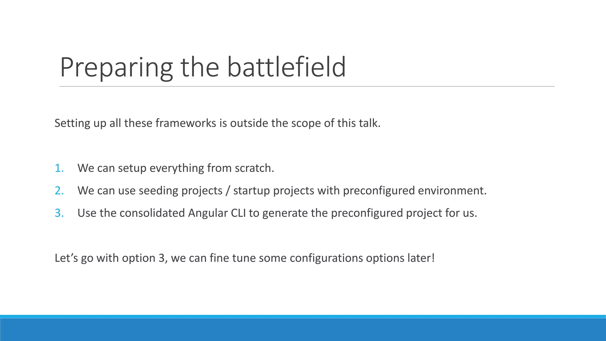 Preparing the battlefield
Setting up all these frameworks is outside the scope of this talk.
1. We can setup everything from scratch.
2. We can use seeding projects / startup projects with preconfigured environment.
3. Use the consolidated Angular CLI to generate the preconfigured project for us.
Let’s go with option 3, we can fine tune some configurations options later!
 