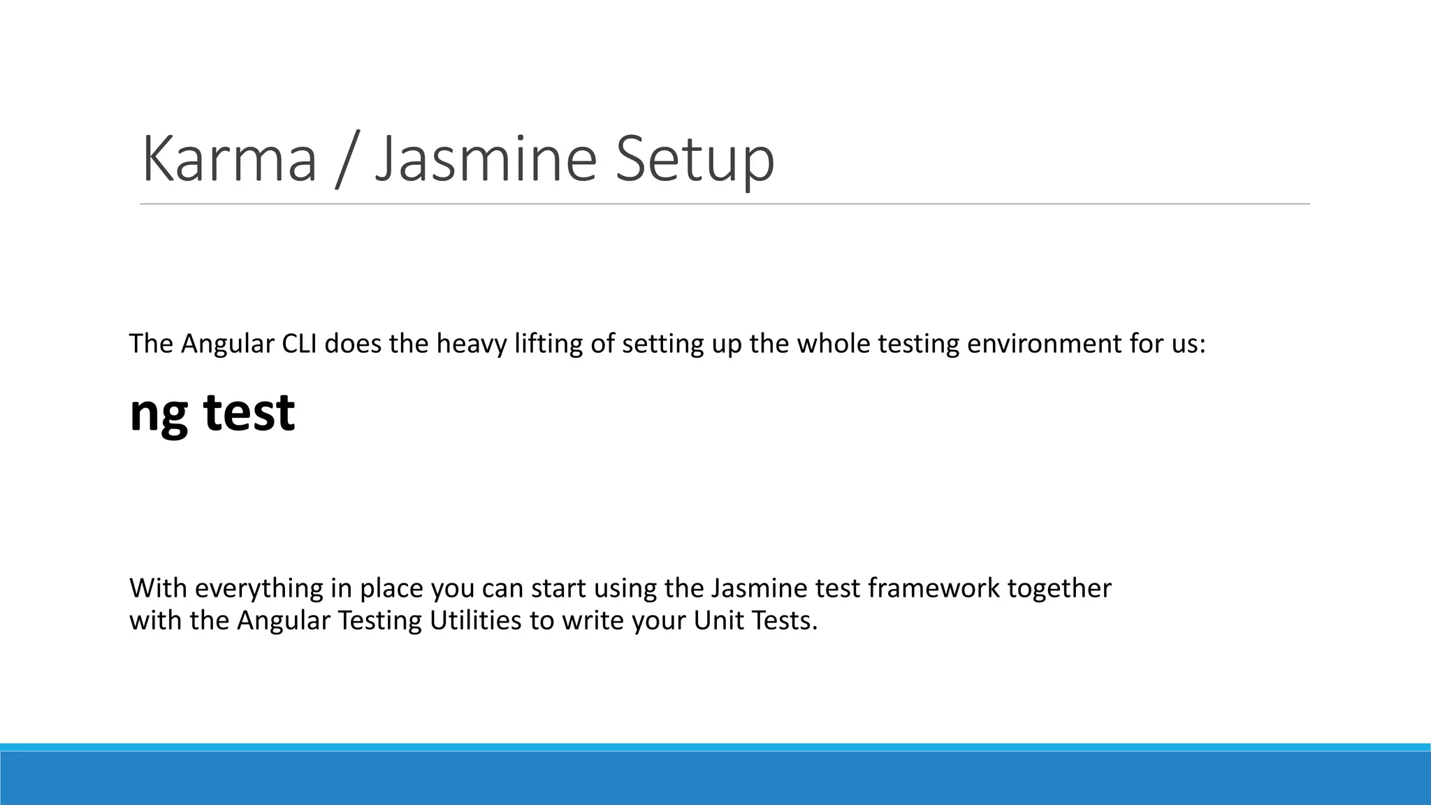 Karma / Jasmine Setup
The Angular CLI does the heavy lifting of setting up the whole testing environment for us:
ng test
With everything in place you can start using the Jasmine test framework together
with the Angular Testing Utilities to write your Unit Tests.
 