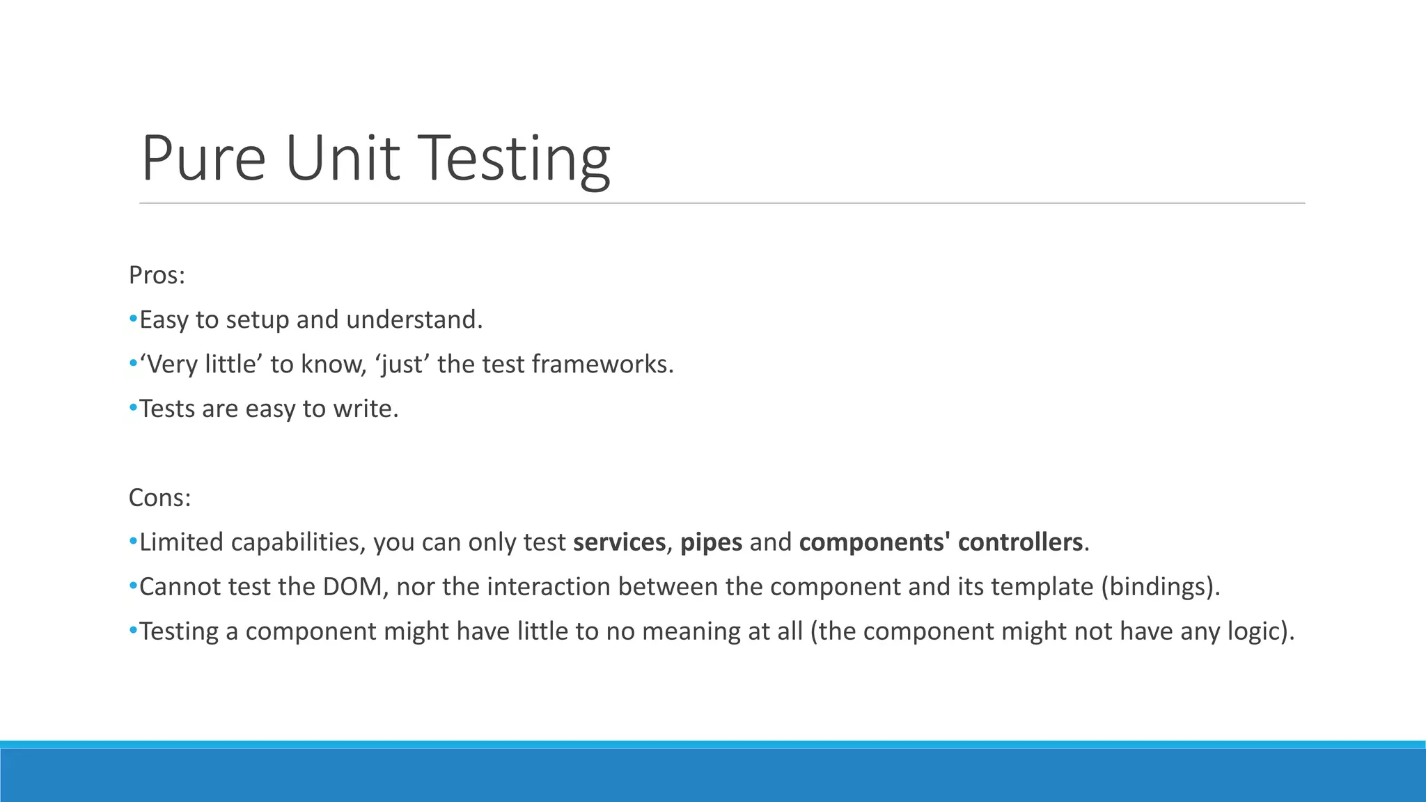 Pure Unit Testing
Pros:
•Easy to setup and understand.
•‘Very little’ to know, ‘just’ the test frameworks.
•Tests are easy to write.
Cons:
•Limited capabilities, you can only test services, pipes and components' controllers.
•Cannot test the DOM, nor the interaction between the component and its template (bindings).
•Testing a component might have little to no meaning at all (the component might not have any logic).
 