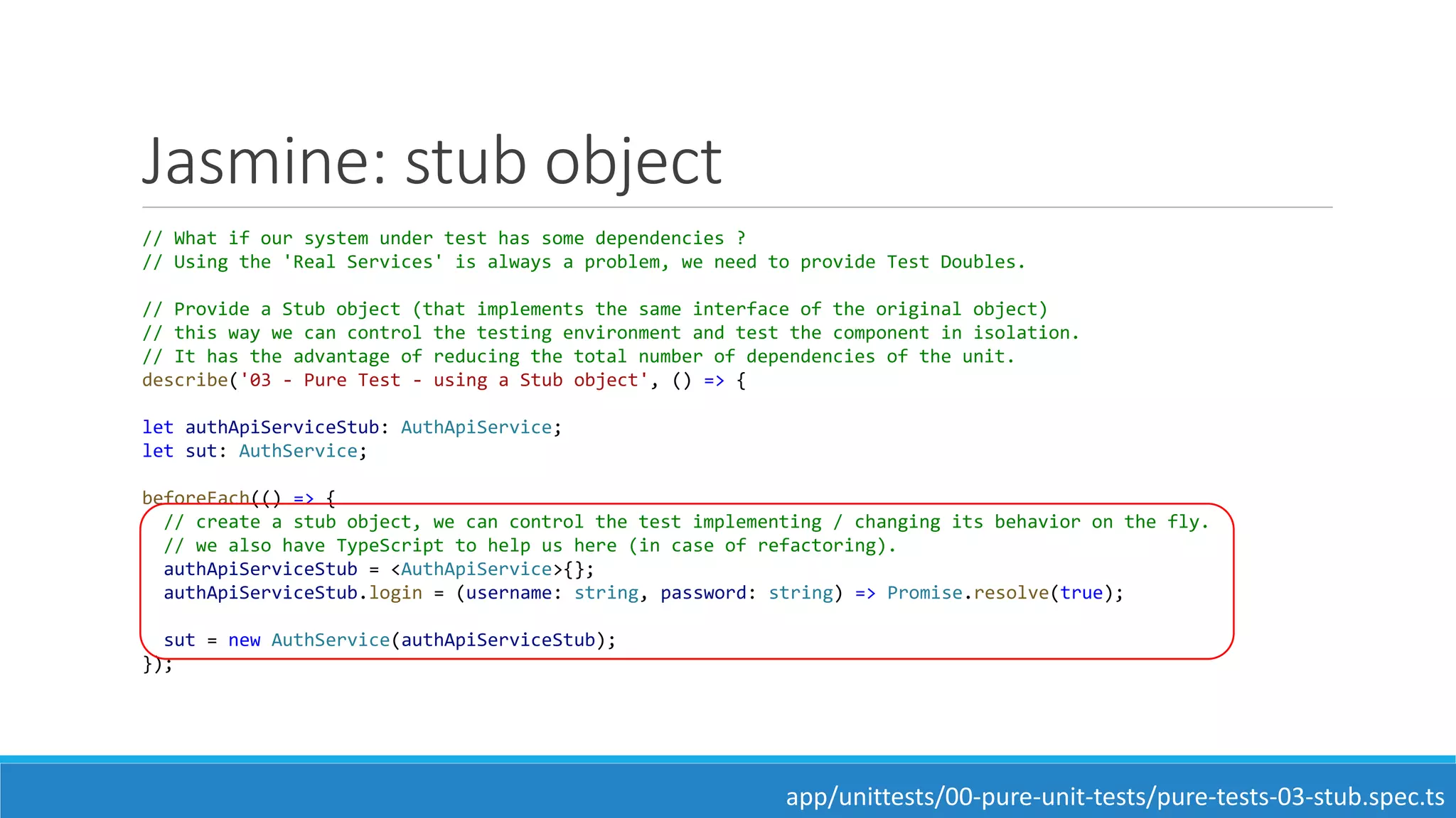 Jasmine: stub object
// What if our system under test has some dependencies ?
// Using the 'Real Services' is always a problem, we need to provide Test Doubles.
// Provide a Stub object (that implements the same interface of the original object)
// this way we can control the testing environment and test the component in isolation.
// It has the advantage of reducing the total number of dependencies of the unit.
describe('03 - Pure Test - using a Stub object', () => {
let authApiServiceStub: AuthApiService;
let sut: AuthService;
beforeEach(() => {
// create a stub object, we can control the test implementing / changing its behavior on the fly.
// we also have TypeScript to help us here (in case of refactoring).
authApiServiceStub = <AuthApiService>{};
authApiServiceStub.login = (username: string, password: string) => Promise.resolve(true);
sut = new AuthService(authApiServiceStub);
});
app/unittests/00-pure-unit-tests/pure-tests-03-stub.spec.ts
 
