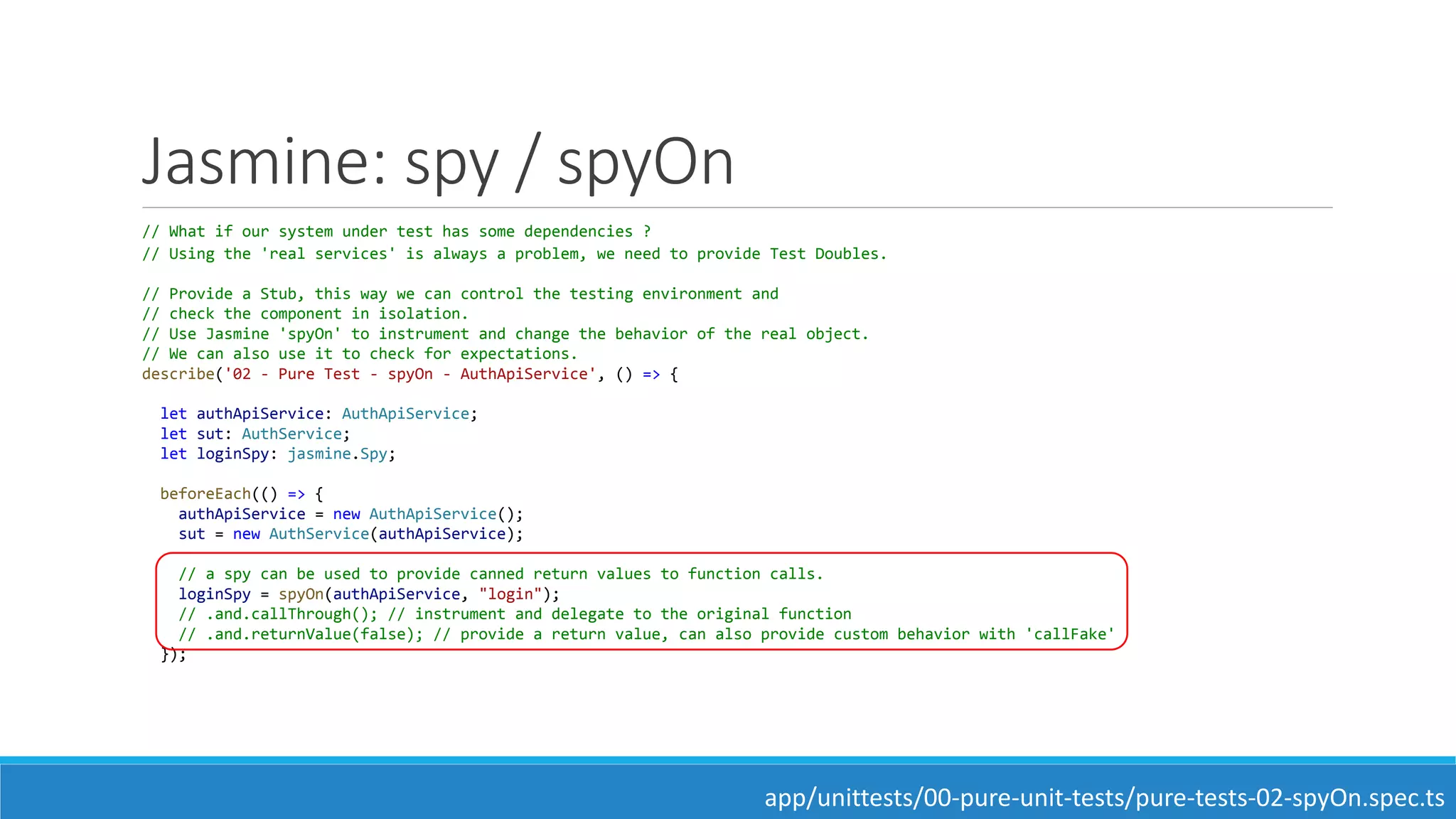 Jasmine: spy / spyOn
// What if our system under test has some dependencies ?
// Using the 'real services' is always a problem, we need to provide Test Doubles.
// Provide a Stub, this way we can control the testing environment and
// check the component in isolation.
// Use Jasmine 'spyOn' to instrument and change the behavior of the real object.
// We can also use it to check for expectations.
describe('02 - Pure Test - spyOn - AuthApiService', () => {
let authApiService: AuthApiService;
let sut: AuthService;
let loginSpy: jasmine.Spy;
beforeEach(() => {
authApiService = new AuthApiService();
sut = new AuthService(authApiService);
// a spy can be used to provide canned return values to function calls.
loginSpy = spyOn(authApiService, "login");
// .and.callThrough(); // instrument and delegate to the original function
// .and.returnValue(false); // provide a return value, can also provide custom behavior with 'callFake'
});
app/unittests/00-pure-unit-tests/pure-tests-02-spyOn.spec.ts
 