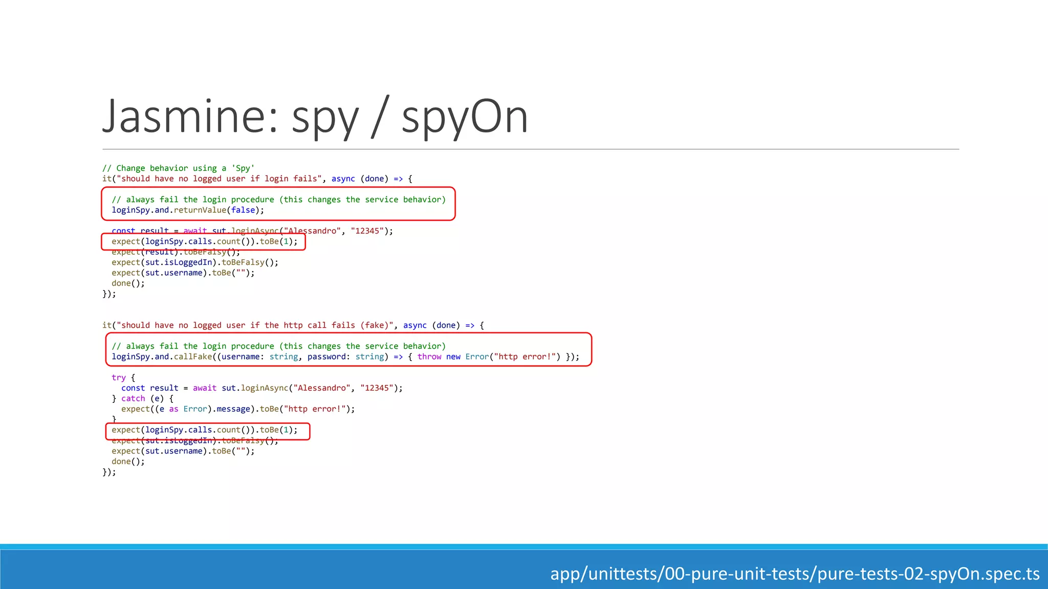 Jasmine: spy / spyOn
// Change behavior using a 'Spy'
it("should have no logged user if login fails", async (done) => {
// always fail the login procedure (this changes the service behavior)
loginSpy.and.returnValue(false);
const result = await sut.loginAsync("Alessandro", "12345");
expect(loginSpy.calls.count()).toBe(1);
expect(result).toBeFalsy();
expect(sut.isLoggedIn).toBeFalsy();
expect(sut.username).toBe("");
done();
});
it("should have no logged user if the http call fails (fake)", async (done) => {
// always fail the login procedure (this changes the service behavior)
loginSpy.and.callFake((username: string, password: string) => { throw new Error("http error!") });
try {
const result = await sut.loginAsync("Alessandro", "12345");
} catch (e) {
expect((e as Error).message).toBe("http error!");
}
expect(loginSpy.calls.count()).toBe(1);
expect(sut.isLoggedIn).toBeFalsy();
expect(sut.username).toBe("");
done();
});
app/unittests/00-pure-unit-tests/pure-tests-02-spyOn.spec.ts
 