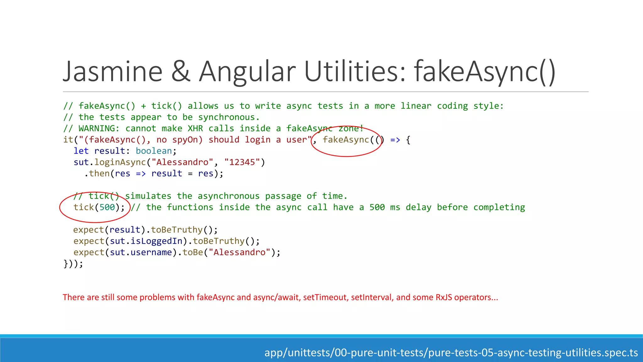 Jasmine & Angular Utilities: fakeAsync()
// fakeAsync() + tick() allows us to write async tests in a more linear coding style:
// the tests appear to be synchronous.
// WARNING: cannot make XHR calls inside a fakeAsync zone!
it("(fakeAsync(), no spyOn) should login a user", fakeAsync(() => {
let result: boolean;
sut.loginAsync("Alessandro", "12345")
.then(res => result = res);
// tick() simulates the asynchronous passage of time.
tick(500); // the functions inside the async call have a 500 ms delay before completing
expect(result).toBeTruthy();
expect(sut.isLoggedIn).toBeTruthy();
expect(sut.username).toBe("Alessandro");
}));
There are still some problems with fakeAsync and async/await, setTimeout, setInterval, and some RxJS operators...
app/unittests/00-pure-unit-tests/pure-tests-05-async-testing-utilities.spec.ts
 