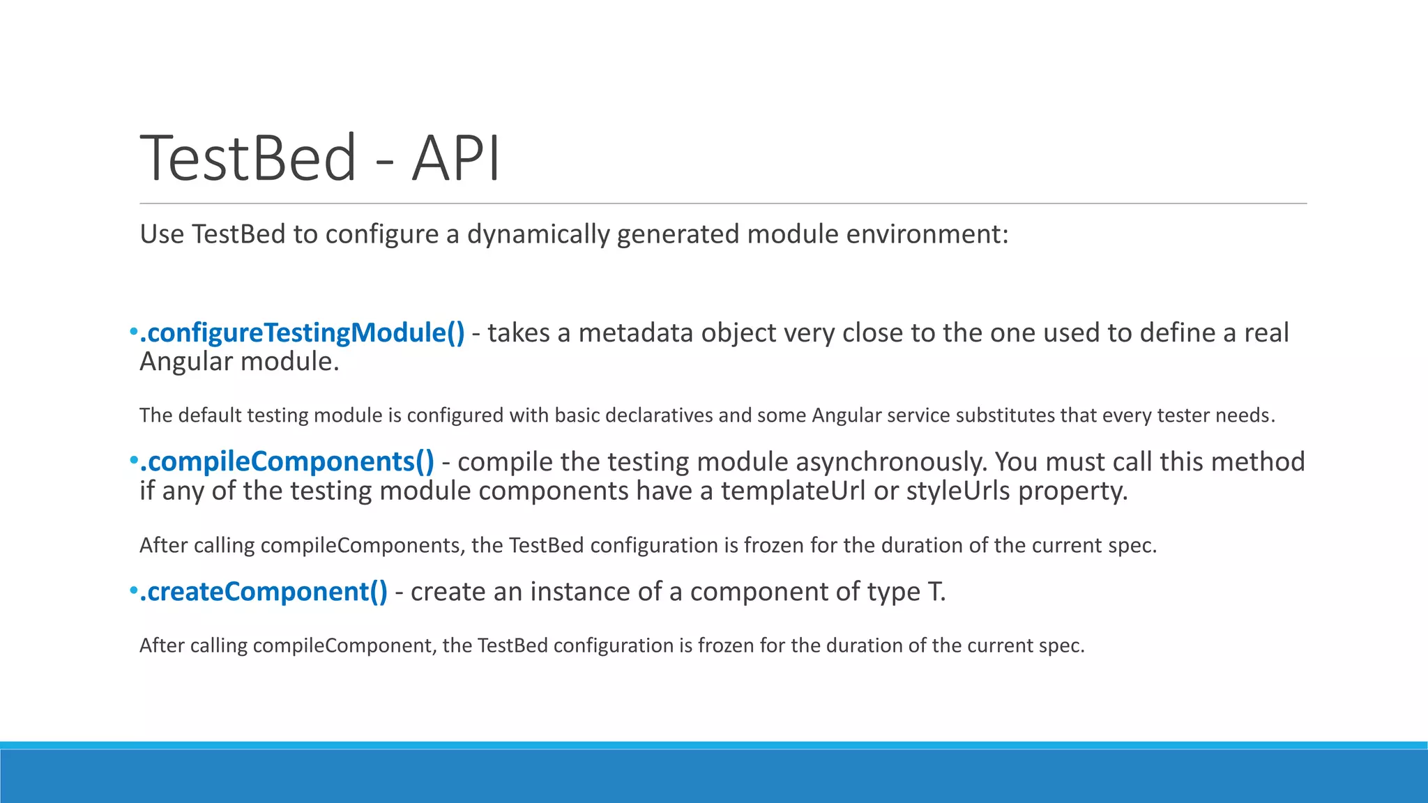 TestBed - API
Use TestBed to configure a dynamically generated module environment:
•.configureTestingModule() - takes a metadata object very close to the one used to define a real
Angular module.
The default testing module is configured with basic declaratives and some Angular service substitutes that every tester needs.
•.compileComponents() - compile the testing module asynchronously. You must call this method
if any of the testing module components have a templateUrl or styleUrls property.
After calling compileComponents, the TestBed configuration is frozen for the duration of the current spec.
•.createComponent() - create an instance of a component of type T.
After calling compileComponent, the TestBed configuration is frozen for the duration of the current spec.
 