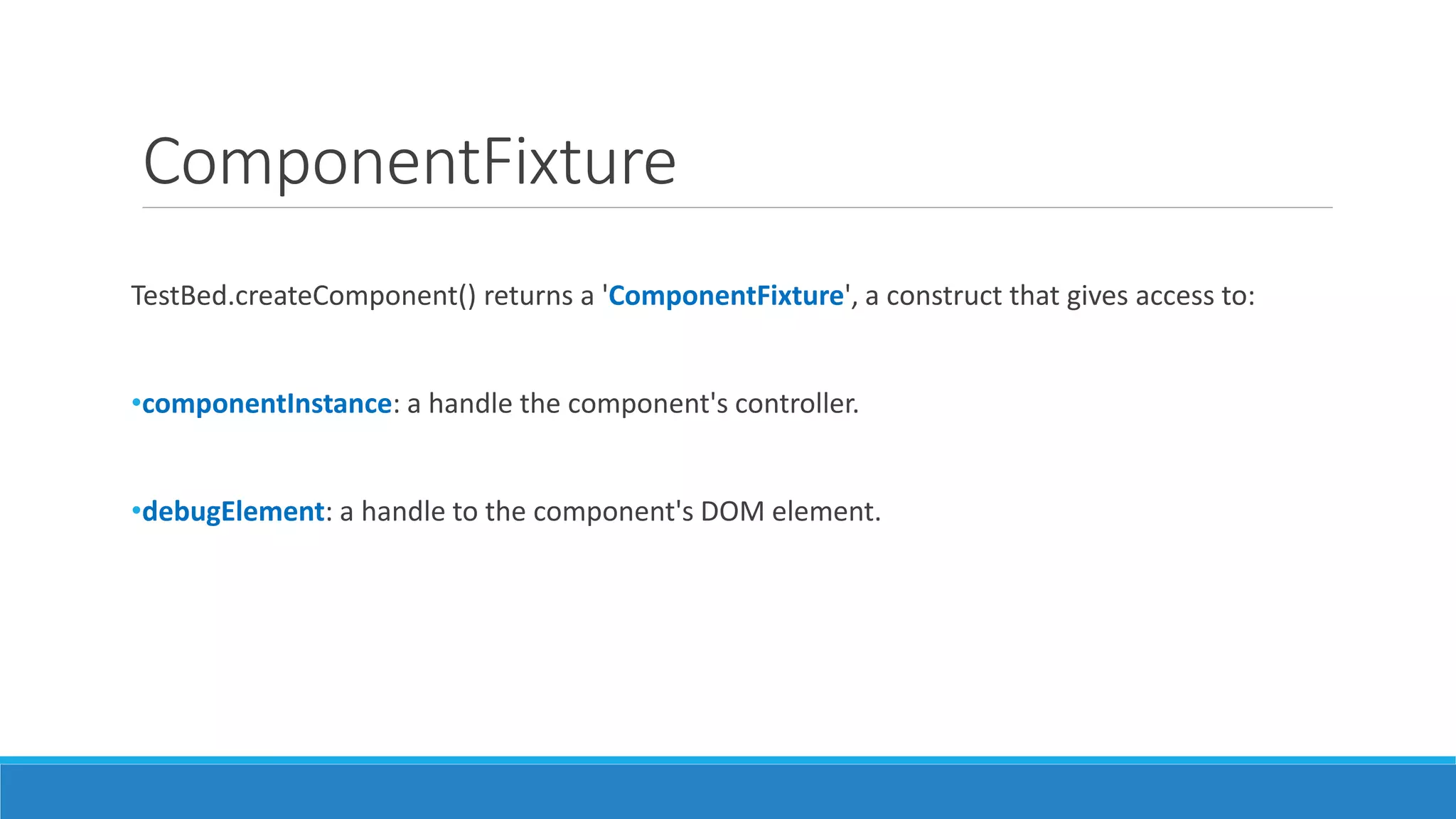 ComponentFixture
TestBed.createComponent() returns a 'ComponentFixture', a construct that gives access to:
•componentInstance: a handle the component's controller.
•debugElement: a handle to the component's DOM element.
 