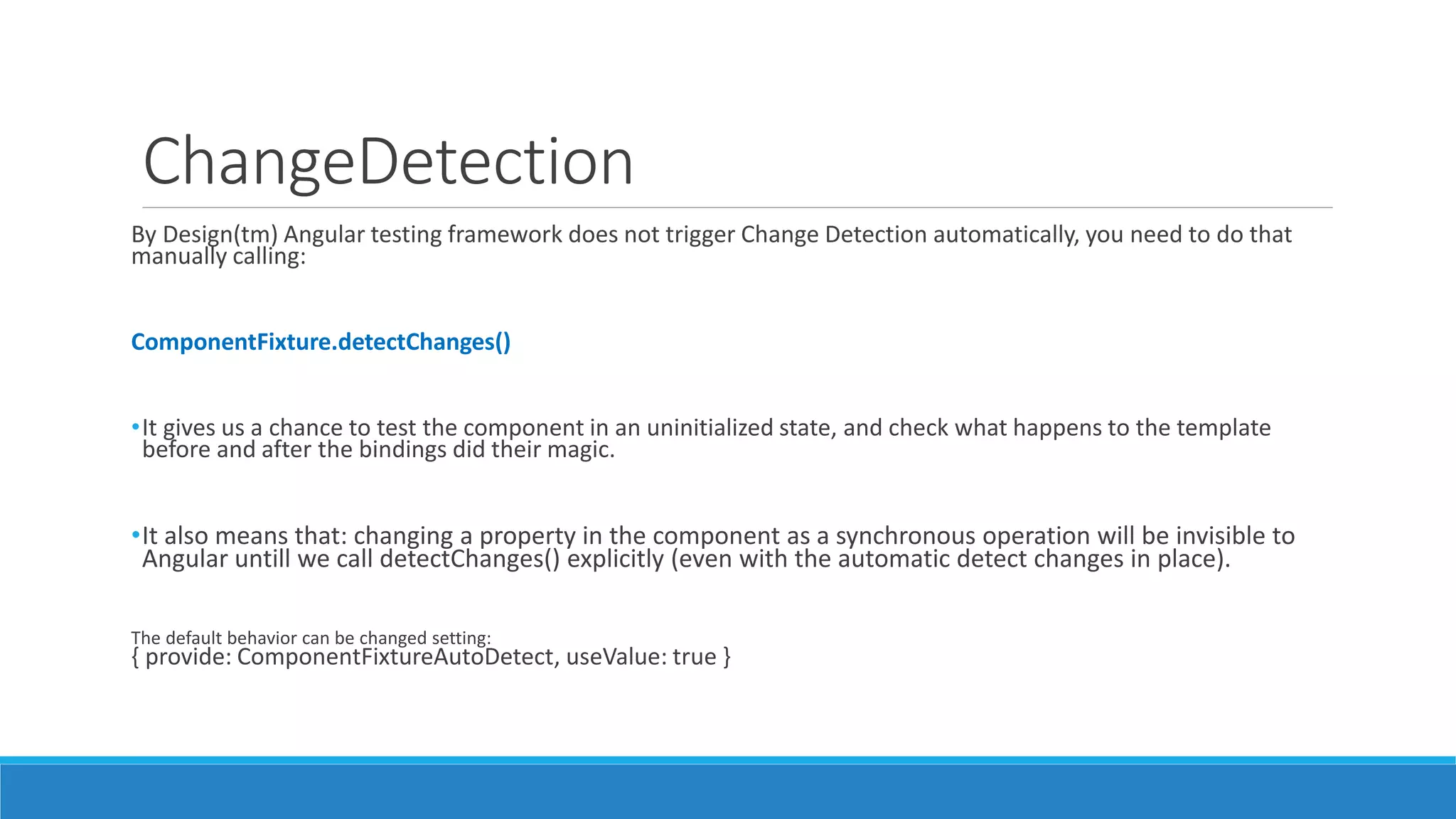 ChangeDetection
By Design(tm) Angular testing framework does not trigger Change Detection automatically, you need to do that
manually calling:
ComponentFixture.detectChanges()
•It gives us a chance to test the component in an uninitialized state, and check what happens to the template
before and after the bindings did their magic.
•It also means that: changing a property in the component as a synchronous operation will be invisible to
Angular untill we call detectChanges() explicitly (even with the automatic detect changes in place).
The default behavior can be changed setting:
{ provide: ComponentFixtureAutoDetect, useValue: true }
 