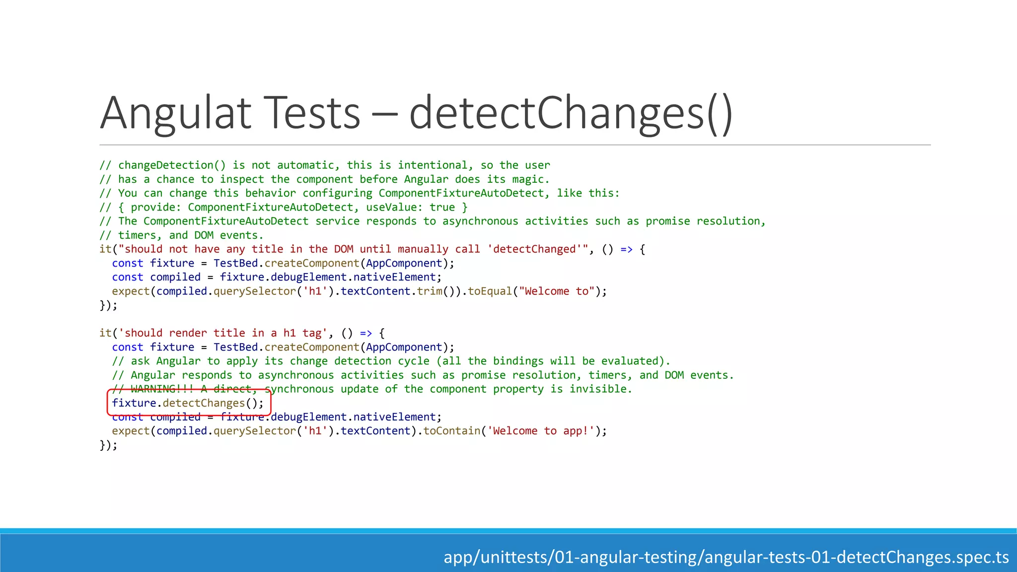 Angulat Tests – detectChanges()
// changeDetection() is not automatic, this is intentional, so the user
// has a chance to inspect the component before Angular does its magic.
// You can change this behavior configuring ComponentFixtureAutoDetect, like this:
// { provide: ComponentFixtureAutoDetect, useValue: true }
// The ComponentFixtureAutoDetect service responds to asynchronous activities such as promise resolution,
// timers, and DOM events.
it("should not have any title in the DOM until manually call 'detectChanged'", () => {
const fixture = TestBed.createComponent(AppComponent);
const compiled = fixture.debugElement.nativeElement;
expect(compiled.querySelector('h1').textContent.trim()).toEqual("Welcome to");
});
it('should render title in a h1 tag', () => {
const fixture = TestBed.createComponent(AppComponent);
// ask Angular to apply its change detection cycle (all the bindings will be evaluated).
// Angular responds to asynchronous activities such as promise resolution, timers, and DOM events.
// WARNING!!! A direct, synchronous update of the component property is invisible.
fixture.detectChanges();
const compiled = fixture.debugElement.nativeElement;
expect(compiled.querySelector('h1').textContent).toContain('Welcome to app!');
});
app/unittests/01-angular-testing/angular-tests-01-detectChanges.spec.ts
 
