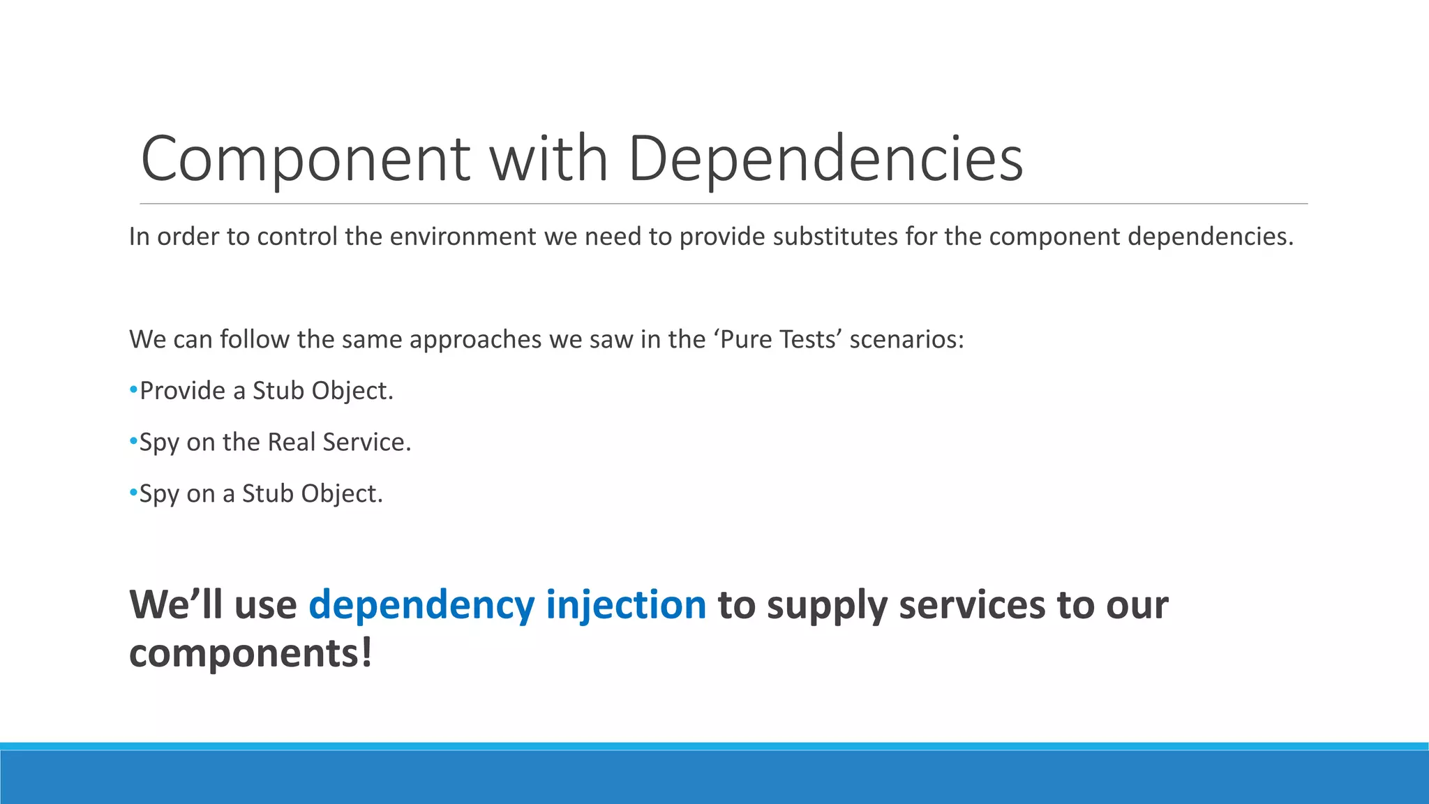 Component with Dependencies
In order to control the environment we need to provide substitutes for the component dependencies.
We can follow the same approaches we saw in the ‘Pure Tests’ scenarios:
•Provide a Stub Object.
•Spy on the Real Service.
•Spy on a Stub Object.
We’ll use dependency injection to supply services to our
components!
 