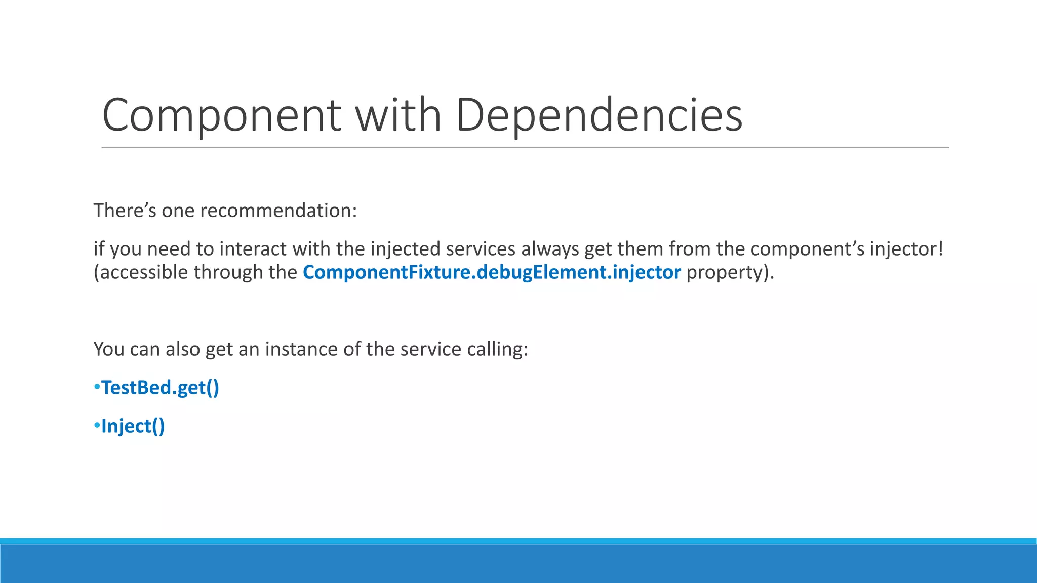 Component with Dependencies
There’s one recommendation:
if you need to interact with the injected services always get them from the component’s injector!
(accessible through the ComponentFixture.debugElement.injector property).
You can also get an instance of the service calling:
•TestBed.get()
•Inject()
 
