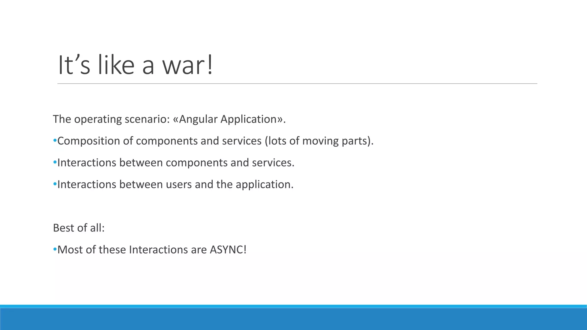 It’s like a war!
The operating scenario: «Angular Application».
•Composition of components and services (lots of moving parts).
•Interactions between components and services.
•Interactions between users and the application.
Best of all:
•Most of these Interactions are ASYNC!
 