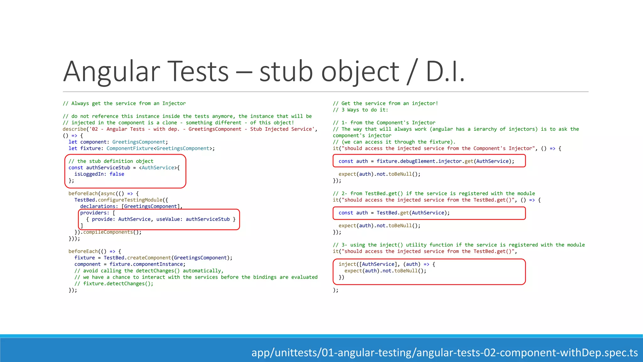 Angular Tests – stub object / D.I.
// Always get the service from an Injector
// do not reference this instance inside the tests anymore, the instance that will be
// injected in the component is a clone - something different - of this object!
describe('02 - Angular Tests - with dep. - GreetingsComponent - Stub Injected Service',
() => {
let component: GreetingsComponent;
let fixture: ComponentFixture<GreetingsComponent>;
// the stub definition object
const authServiceStub = <AuthService>{
isLoggedIn: false
};
beforeEach(async(() => {
TestBed.configureTestingModule({
declarations: [GreetingsComponent],
providers: [
{ provide: AuthService, useValue: authServiceStub }
]
}).compileComponents();
}));
beforeEach(() => {
fixture = TestBed.createComponent(GreetingsComponent);
component = fixture.componentInstance;
// avoid calling the detectChanges() automatically,
// we have a chance to interact with the services before the bindings are evaluated
// fixture.detectChanges();
});
// Get the service from an injector!
// 3 Ways to do it:
// 1- from the Component's Injector
// The way that will always work (angular has a ierarchy of injectors) is to ask the
component's injector
// (we can access it through the fixture).
it("should access the injected service from the Component's Injector", () => {
const auth = fixture.debugElement.injector.get(AuthService);
expect(auth).not.toBeNull();
});
// 2- from TestBed.get() if the service is registered with the module
it("should access the injected service from the TestBed.get()", () => {
const auth = TestBed.get(AuthService);
expect(auth).not.toBeNull();
});
// 3- using the inject() utility function if the service is registered with the module
it("should access the injected service from the TestBed.get()",
inject([AuthService], (auth) => {
expect(auth).not.toBeNull();
})
);
app/unittests/01-angular-testing/angular-tests-02-component-withDep.spec.ts
 