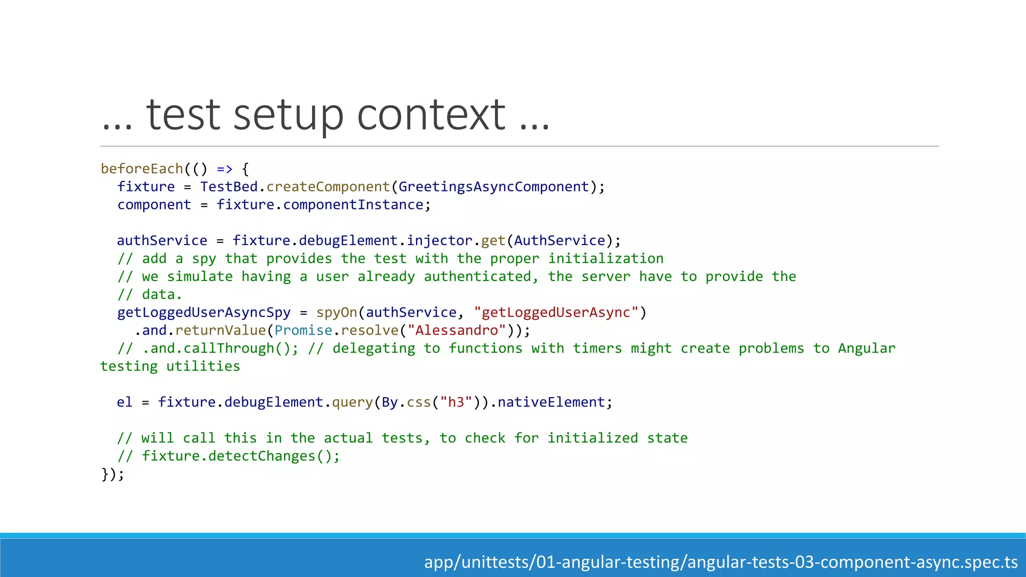 … test setup context …
beforeEach(() => {
fixture = TestBed.createComponent(GreetingsAsyncComponent);
component = fixture.componentInstance;
authService = fixture.debugElement.injector.get(AuthService);
// add a spy that provides the test with the proper initialization
// we simulate having a user already authenticated, the server have to provide the
// data.
getLoggedUserAsyncSpy = spyOn(authService, "getLoggedUserAsync")
.and.returnValue(Promise.resolve("Alessandro"));
// .and.callThrough(); // delegating to functions with timers might create problems to Angular
testing utilities
el = fixture.debugElement.query(By.css("h3")).nativeElement;
// will call this in the actual tests, to check for initialized state
// fixture.detectChanges();
});
app/unittests/01-angular-testing/angular-tests-03-component-async.spec.ts
 