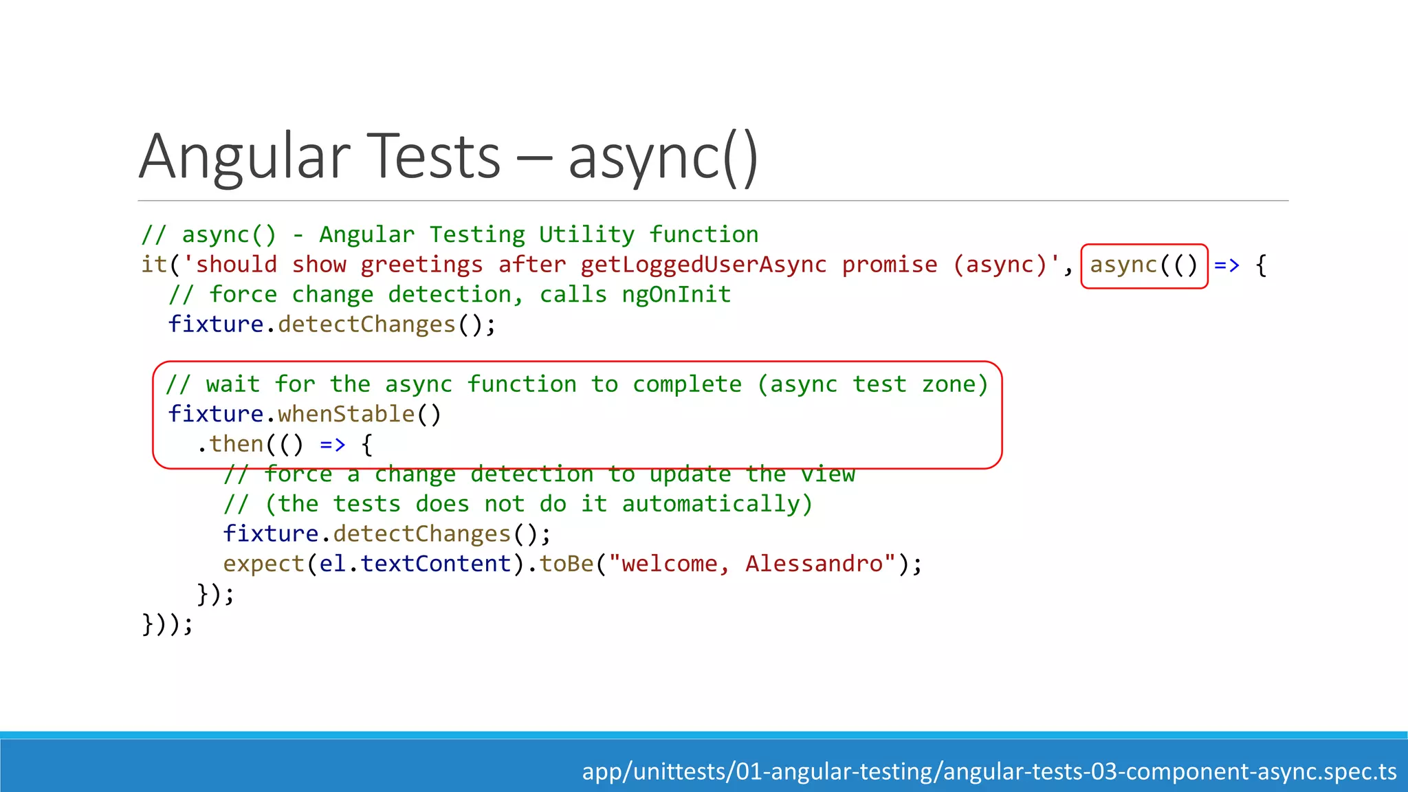 Angular Tests – async()
// async() - Angular Testing Utility function
it('should show greetings after getLoggedUserAsync promise (async)', async(() => {
// force change detection, calls ngOnInit
fixture.detectChanges();
// wait for the async function to complete (async test zone)
fixture.whenStable()
.then(() => {
// force a change detection to update the view
// (the tests does not do it automatically)
fixture.detectChanges();
expect(el.textContent).toBe("welcome, Alessandro");
});
}));
app/unittests/01-angular-testing/angular-tests-03-component-async.spec.ts
 