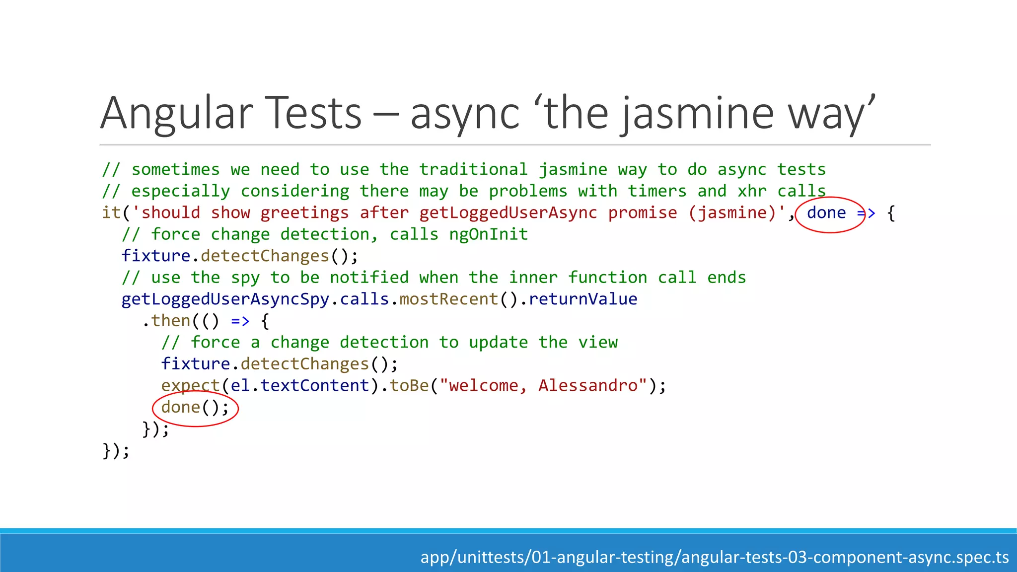 Angular Tests – async ‘the jasmine way’
// sometimes we need to use the traditional jasmine way to do async tests
// especially considering there may be problems with timers and xhr calls
it('should show greetings after getLoggedUserAsync promise (jasmine)', done => {
// force change detection, calls ngOnInit
fixture.detectChanges();
// use the spy to be notified when the inner function call ends
getLoggedUserAsyncSpy.calls.mostRecent().returnValue
.then(() => {
// force a change detection to update the view
fixture.detectChanges();
expect(el.textContent).toBe("welcome, Alessandro");
done();
});
});
app/unittests/01-angular-testing/angular-tests-03-component-async.spec.ts
 