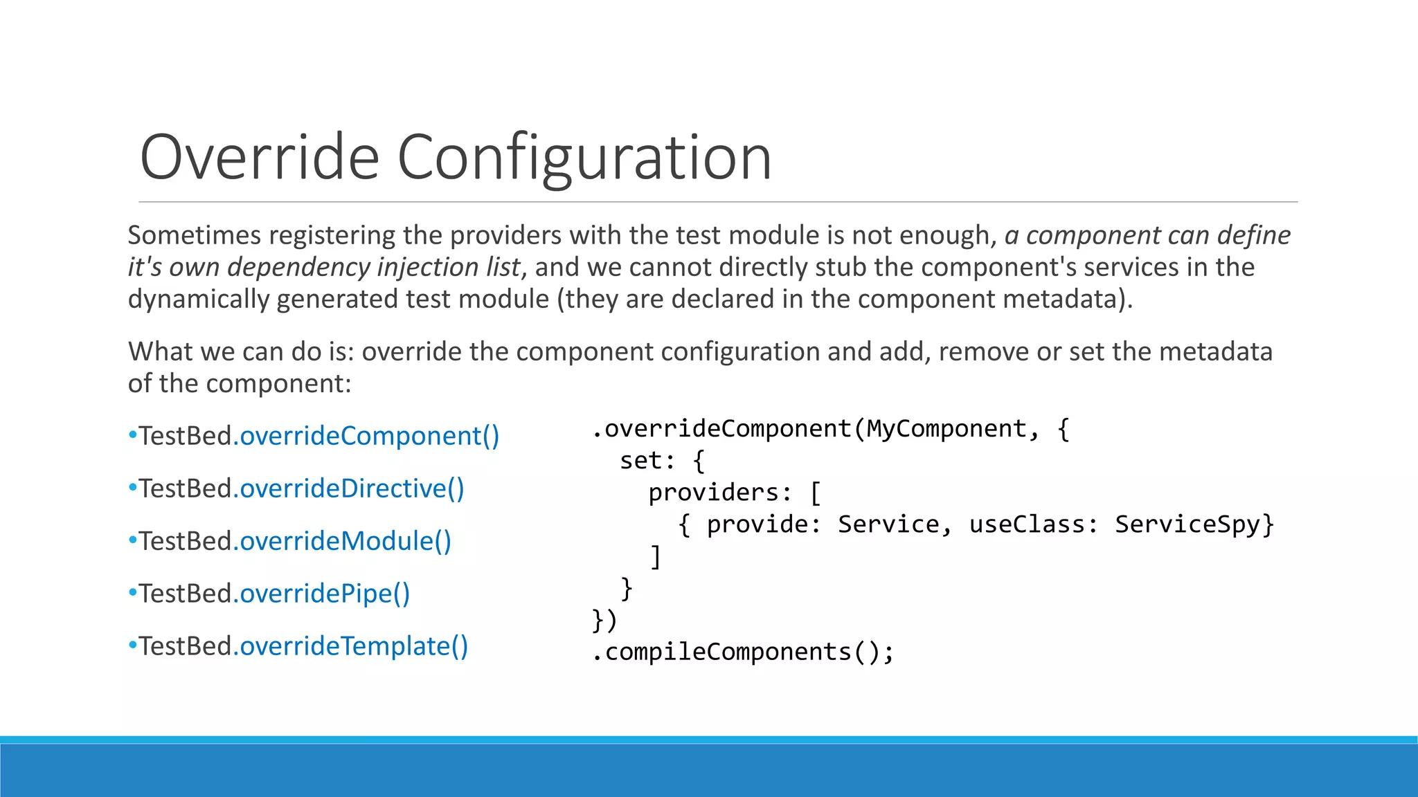Override Configuration
Sometimes registering the providers with the test module is not enough, a component can define
it's own dependency injection list, and we cannot directly stub the component's services in the
dynamically generated test module (they are declared in the component metadata).
What we can do is: override the component configuration and add, remove or set the metadata
of the component:
•TestBed.overrideComponent()
•TestBed.overrideDirective()
•TestBed.overrideModule()
•TestBed.overridePipe()
•TestBed.overrideTemplate()
.overrideComponent(MyComponent, {
set: {
providers: [
{ provide: Service, useClass: ServiceSpy}
]
}
})
.compileComponents();
 