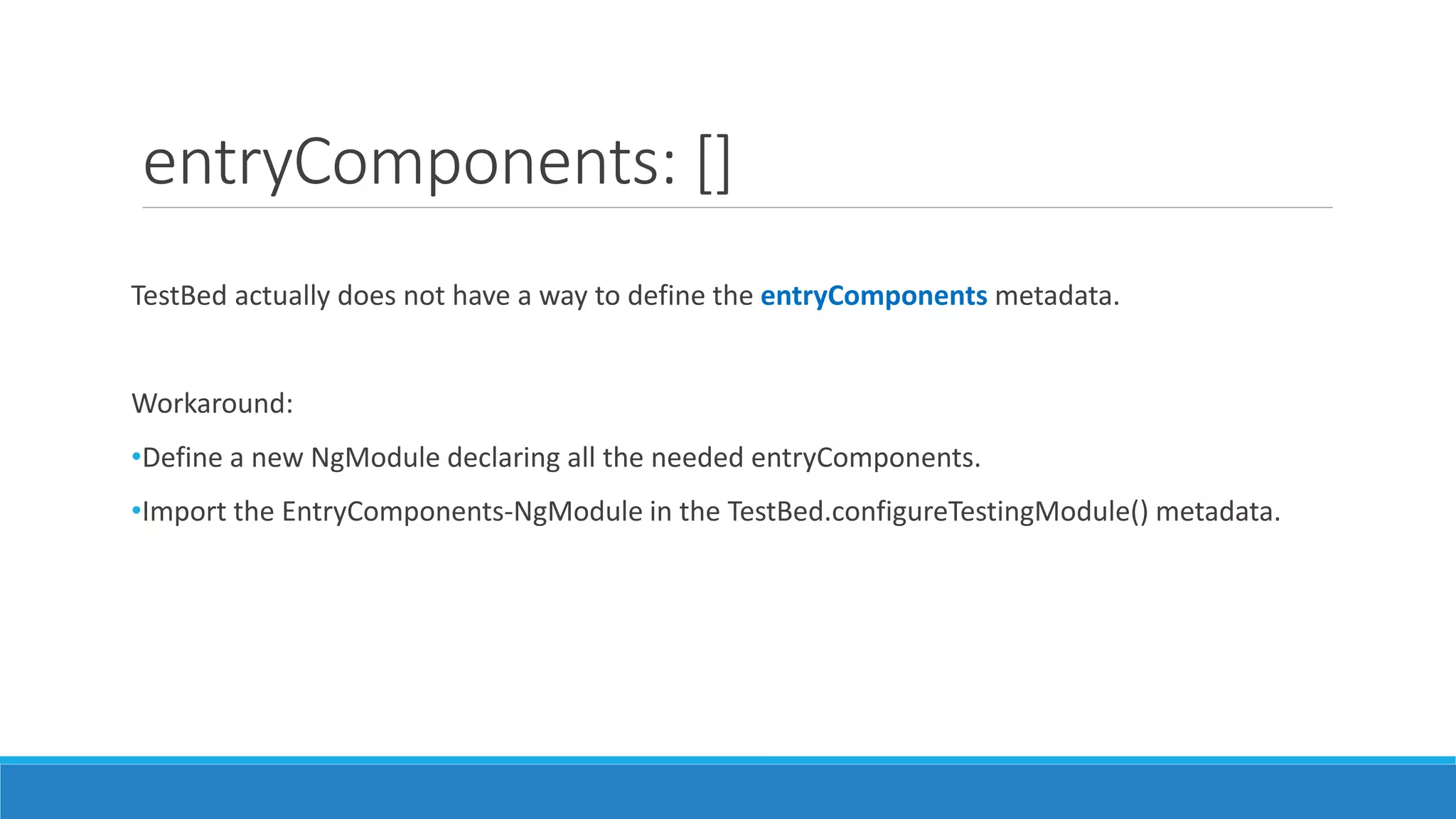 entryComponents: []
TestBed actually does not have a way to define the entryComponents metadata.
Workaround:
•Define a new NgModule declaring all the needed entryComponents.
•Import the EntryComponents-NgModule in the TestBed.configureTestingModule() metadata.
 