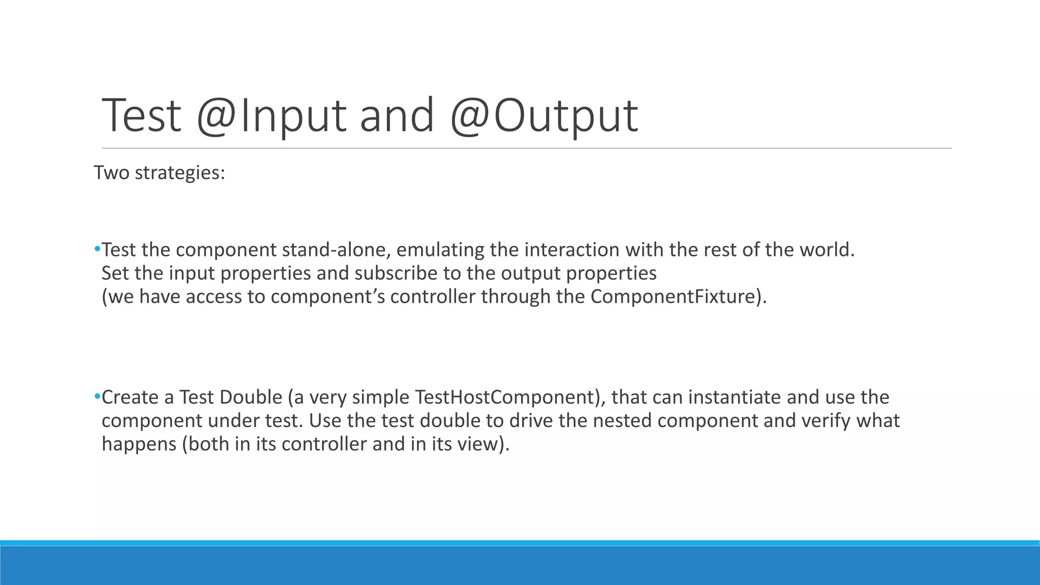 Test @Input and @Output
Two strategies:
•Test the component stand-alone, emulating the interaction with the rest of the world.
Set the input properties and subscribe to the output properties
(we have access to component’s controller through the ComponentFixture).
•Create a Test Double (a very simple TestHostComponent), that can instantiate and use the
component under test. Use the test double to drive the nested component and verify what
happens (both in its controller and in its view).
 