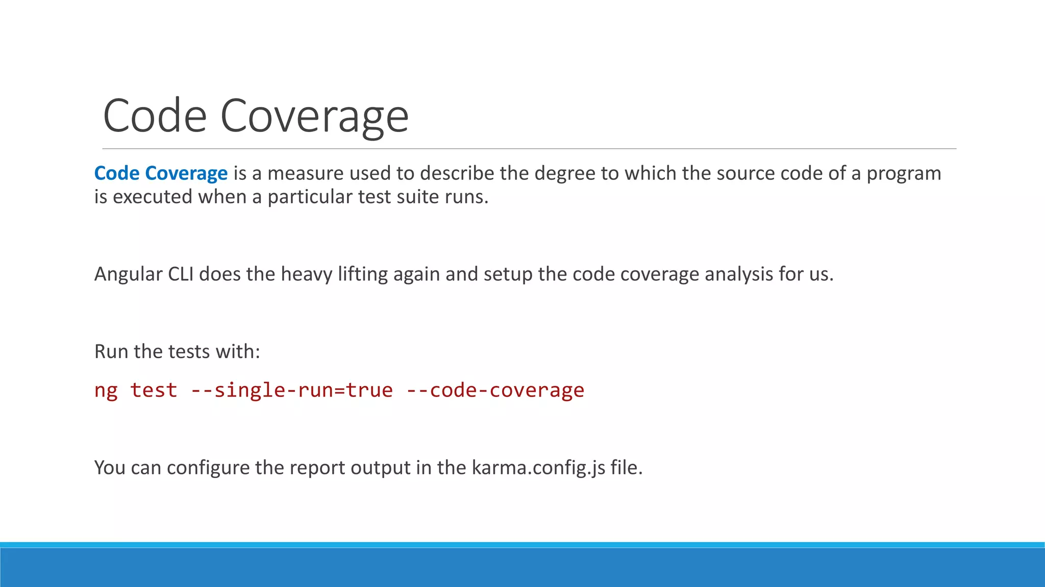 Code Coverage
Code Coverage is a measure used to describe the degree to which the source code of a program
is executed when a particular test suite runs.
Angular CLI does the heavy lifting again and setup the code coverage analysis for us.
Run the tests with:
ng test --single-run=true --code-coverage
You can configure the report output in the karma.config.js file.
 