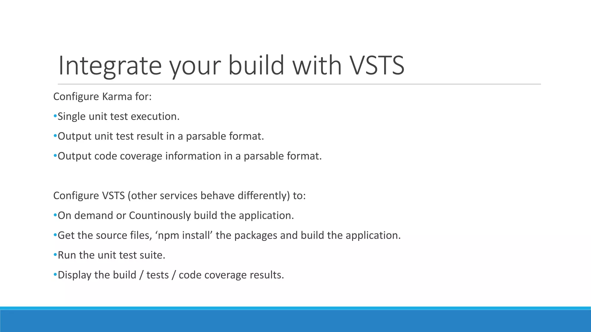 Integrate your build with VSTS
Configure Karma for:
•Single unit test execution.
•Output unit test result in a parsable format.
•Output code coverage information in a parsable format.
Configure VSTS (other services behave differently) to:
•On demand or Countinously build the application.
•Get the source files, ‘npm install’ the packages and build the application.
•Run the unit test suite.
•Display the build / tests / code coverage results.
 
