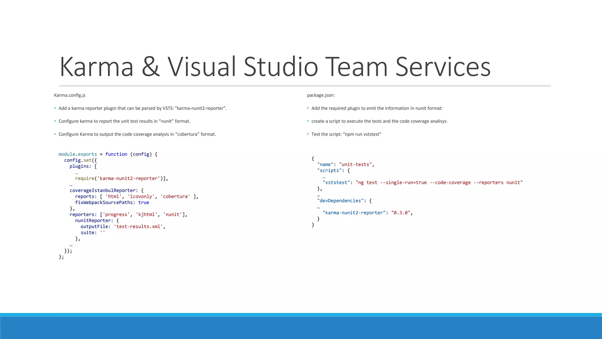 Karma & Visual Studio Team Services
Karma.config.js
• Add a karma reporter plugin that can be parsed by VSTS: "karma-nunit2-reporter“.
• Configure karma to report the unit test results in “nunit” format.
• Configure Karma to output the code coverage analysis in “cobertura” format.
module.exports = function (config) {
config.set({
plugins: [
…
require('karma-nunit2-reporter')],
…
coverageIstanbulReporter: {
reports: [ 'html', 'lcovonly', 'cobertura' ],
fixWebpackSourcePaths: true
},
reporters: ['progress', 'kjhtml', 'nunit'],
nunitReporter: {
outputFile: 'test-results.xml',
suite: ''
},
…
});
};
package.json:
• Add the required plugin to emit the information in nunit format:
• create a script to execute the tests and the code coverage analisys.
• Test the script: “npm run vststest”
{
"name": "unit-tests",
"scripts": {
…
"vststest": "ng test --single-run=true --code-coverage --reporters nunit"
},
…
"devDependencies": {
…
"karma-nunit2-reporter": "0.3.0",
}
}
 