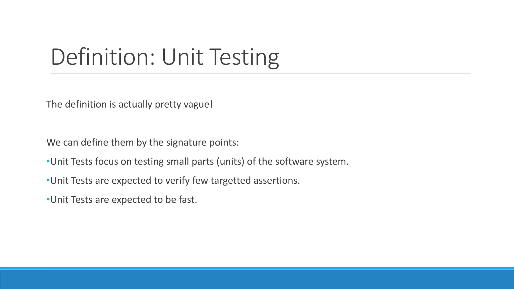 Definition: Unit Testing
The definition is actually pretty vague!
We can define them by the signature points:
•Unit Tests focus on testing small parts (units) of the software system.
•Unit Tests are expected to verify few targetted assertions.
•Unit Tests are expected to be fast.
 