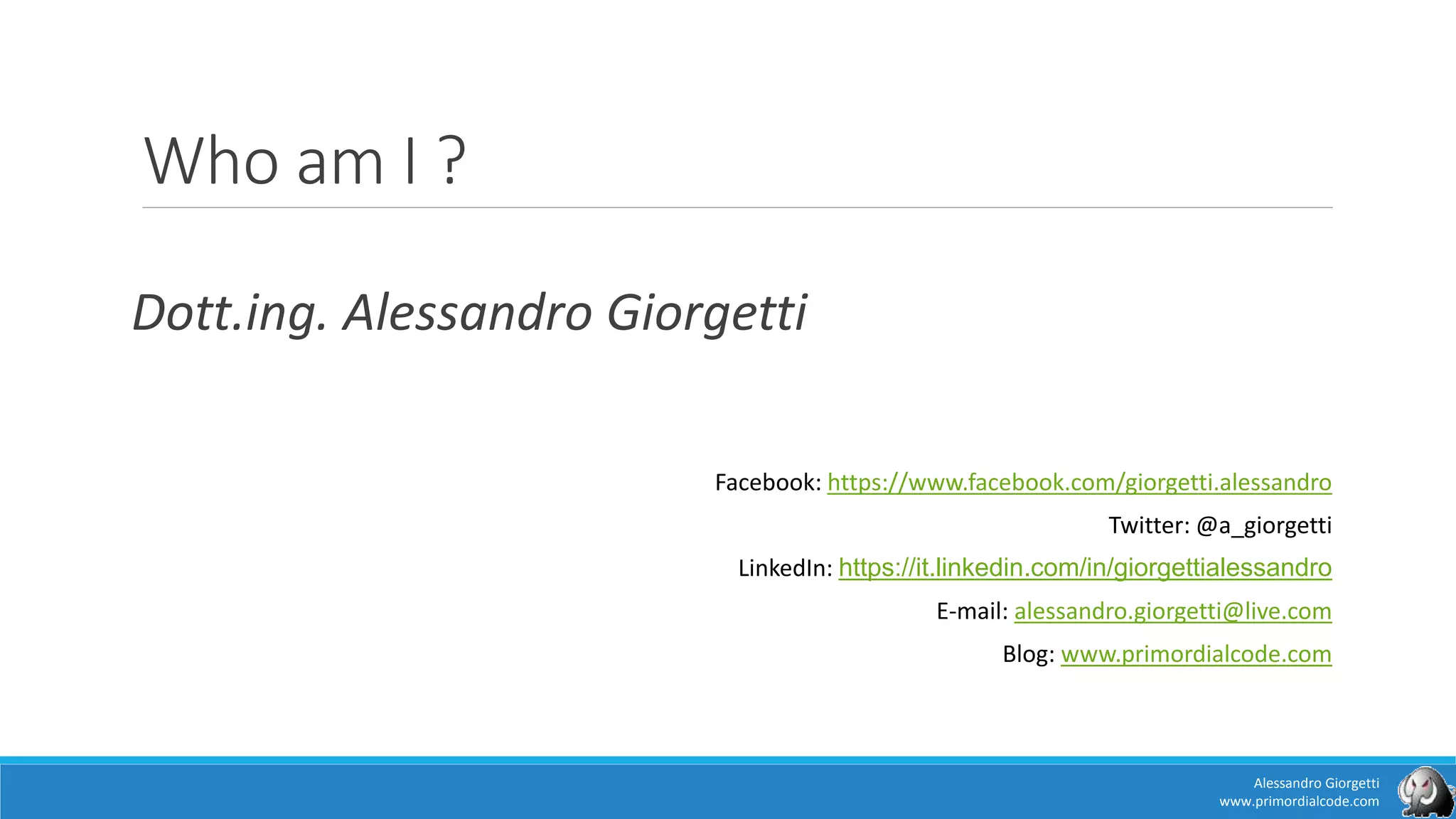 Who am I ?
Dott.ing. Alessandro Giorgetti
Facebook: https://www.facebook.com/giorgetti.alessandro
Twitter: @a_giorgetti
LinkedIn: https://it.linkedin.com/in/giorgettialessandro
E-mail: alessandro.giorgetti@live.com
Blog: www.primordialcode.com
Alessandro Giorgetti
www.primordialcode.com
 