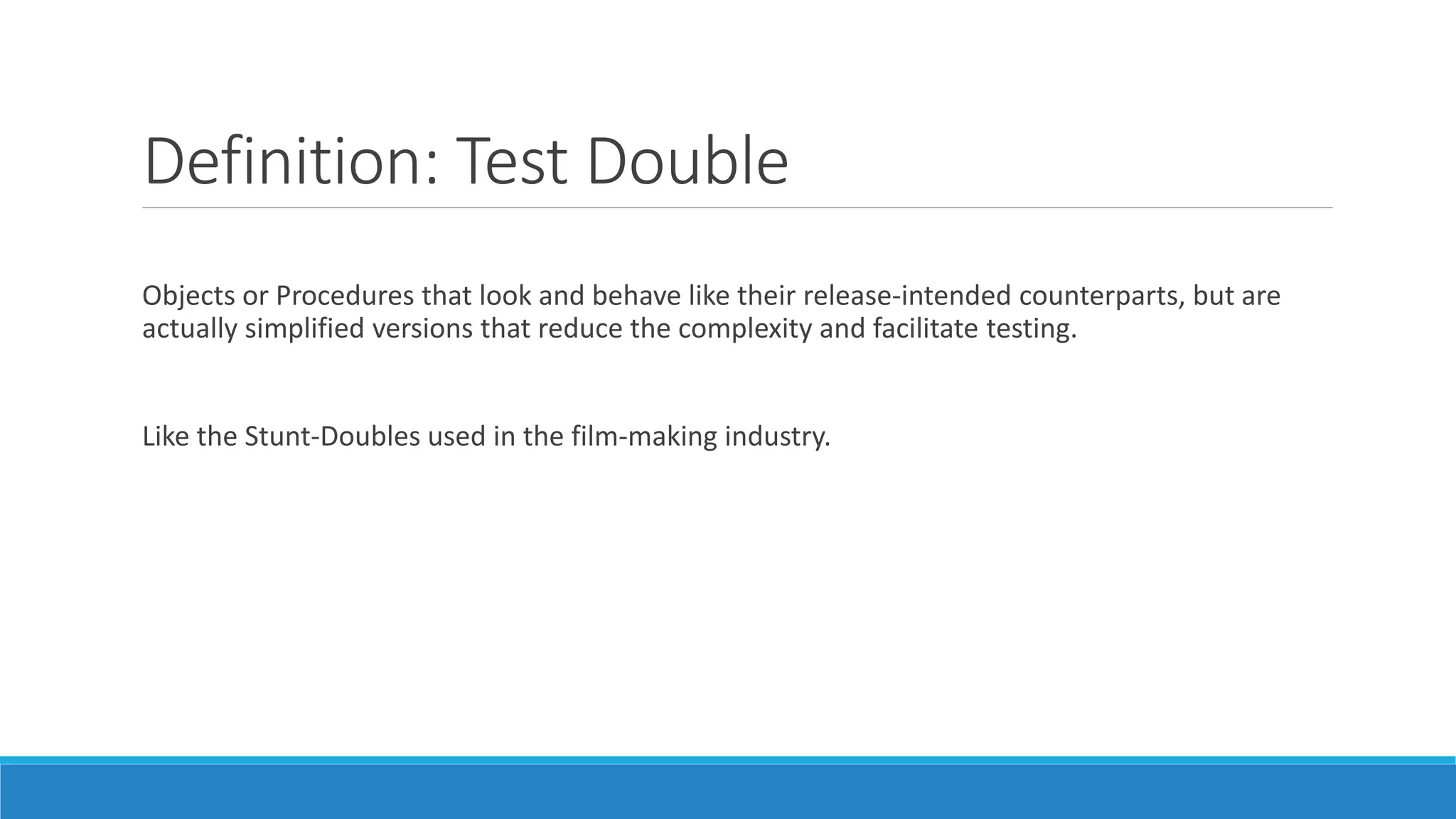 Definition: Test Double
Objects or Procedures that look and behave like their release-intended counterparts, but are
actually simplified versions that reduce the complexity and facilitate testing.
Like the Stunt-Doubles used in the film-making industry.
 
