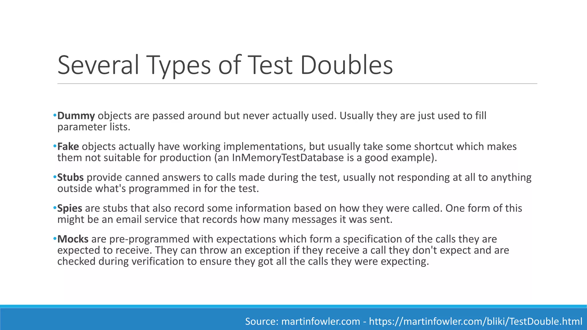 Several Types of Test Doubles
•Dummy objects are passed around but never actually used. Usually they are just used to fill
parameter lists.
•Fake objects actually have working implementations, but usually take some shortcut which makes
them not suitable for production (an InMemoryTestDatabase is a good example).
•Stubs provide canned answers to calls made during the test, usually not responding at all to anything
outside what's programmed in for the test.
•Spies are stubs that also record some information based on how they were called. One form of this
might be an email service that records how many messages it was sent.
•Mocks are pre-programmed with expectations which form a specification of the calls they are
expected to receive. They can throw an exception if they receive a call they don't expect and are
checked during verification to ensure they got all the calls they were expecting.
Source: martinfowler.com - https://martinfowler.com/bliki/TestDouble.html
 