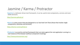 Jasmine / Karma / Protractor
Jasmine is a behavior driven test framework, it can be used to test components, services and even
DOM elements.
http://jasmine.github.io/
Karma is a test runner that was designed to run low level Unit Tests (those that involve single
components, directives and services).
https://karma-runner.github.io
Protractor is an end to end test framework that runs tests against the real application running in a
real instance of the browser (without component mocking).
http://www.protractortest.org/
 