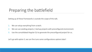 Preparing the battlefield
Setting up all these frameworks is outside the scope of this talk.
1. We can setup everything from scratch.
2. We can use seeding projects / startup projects with preconfigured environment.
3. Use the consolidated Angular CLI to generate the preconfigured project for us.
Let’s go with option 3, we can fine tune some configurations options later!
 