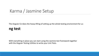 Karma / Jasmine Setup
The Angular CLI does the heavy lifting of setting up the whole testing environment for us:
ng test
With everything in place you can start using the Jasmine test framework together
with the Angular Testing Utilities to write your Unit Tests.
 